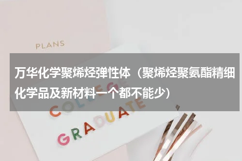 万华化学聚烯烃弹性体（聚烯烃聚氨酯精细化学品及新材料一个都不能少）