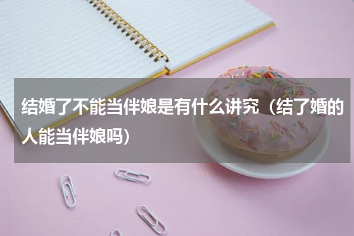 结婚了不能当伴娘是有什么讲究（结了婚的人能当伴娘吗）