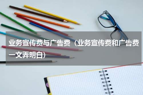 业务宣传费与广告费（业务宣传费和广告费一文弄明白）