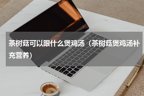 茶树菇可以跟什么煲鸡汤（茶树菇煲鸡汤补充营养）