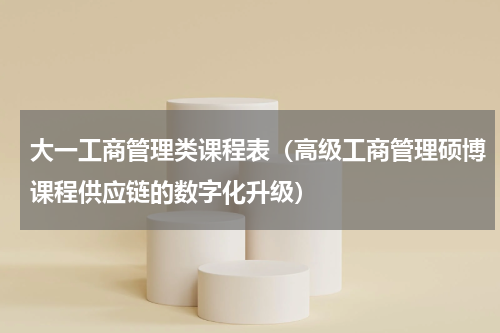 大一工商管理类课程表（高级工商管理硕博课程供应链的数字化升级）