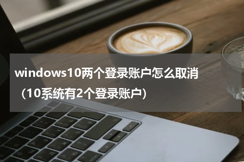 windows10两个登录账户怎么取消（10系统有2个登录账户）