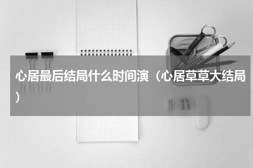 心居最后结局什么时间演（心居草草大结局）