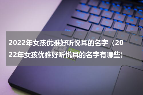2022年女孩优雅好听悦耳的名字（2022年女孩优雅好听悦耳的名字有哪些）