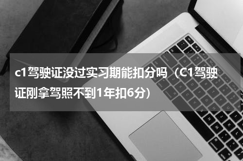 c1驾驶证没过实习期能扣分吗（C1驾驶证刚拿驾照不到1年扣6分）