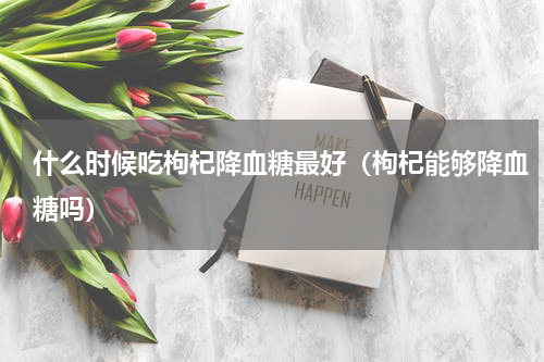 什么时候吃枸杞降血糖最好（枸杞能够降血糖吗）