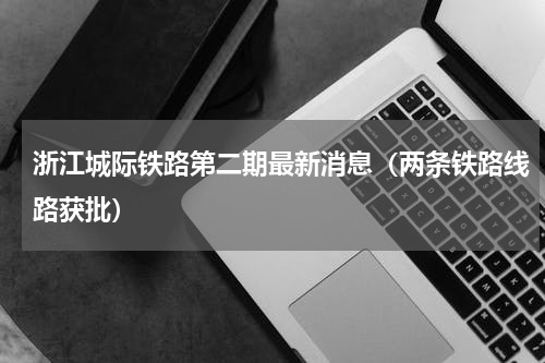 浙江城际铁路第二期最新消息（两条铁路线路获批）