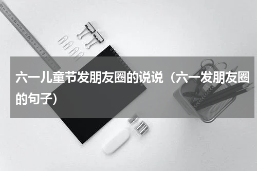 六一儿童节发朋友圈的说说（六一发朋友圈的句子）