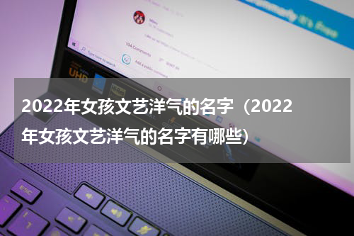 2022年女孩文艺洋气的名字（2022年女孩文艺洋气的名字有哪些）