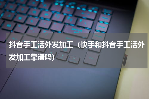 抖音手工活外发加工（快手和抖音手工活外发加工靠谱吗）