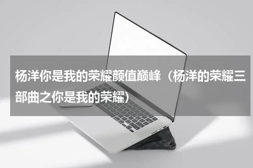 杨洋你是我的荣耀颜值巅峰（杨洋的荣耀三部曲之你是我的荣耀）