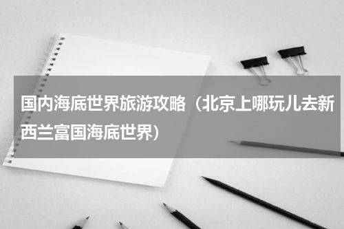 国内海底世界旅游攻略（北京上哪玩儿去新西兰富国海底世界）