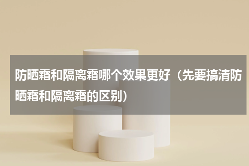 防晒霜和隔离霜哪个效果更好（先要搞清防晒霜和隔离霜的区别）