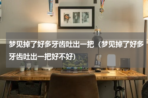 梦见掉了好多牙齿吐出一把（梦见掉了好多牙齿吐出一把好不好）