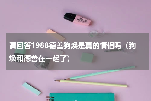 请回答1988德善狗焕是真的情侣吗（狗焕和德善在一起了）