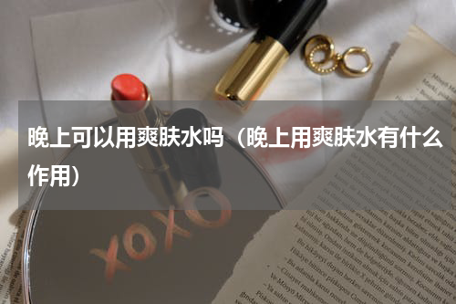 晚上可以用爽肤水吗（晚上用爽肤水有什么作用）
