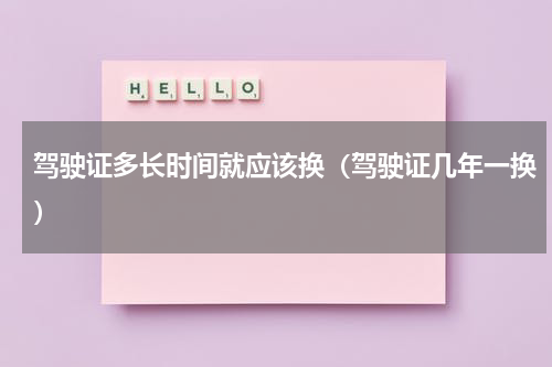驾驶证多长时间就应该换（驾驶证几年一换）