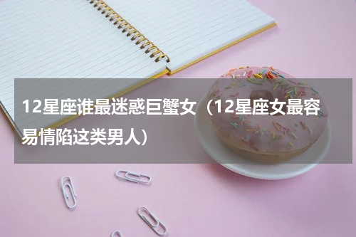 12星座谁最迷惑巨蟹女（12星座女最容易情陷这类男人）