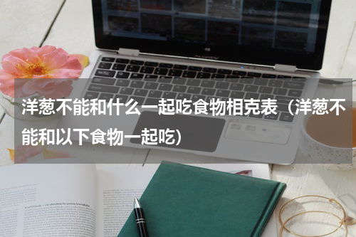 洋葱不能和什么一起吃食物相克表（洋葱不能和以下食物一起吃）