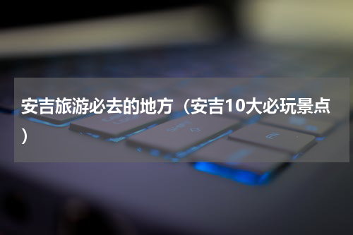 安吉旅游必去的地方（安吉10大必玩景点）
