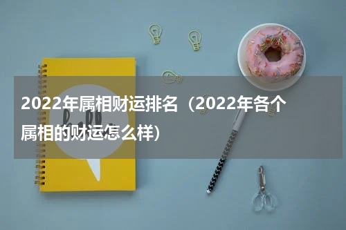 2022年属相财运排名（2022年各个属相的财运怎么样）