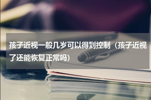孩子近视一般几岁可以得到控制（孩子近视了还能恢复正常吗）