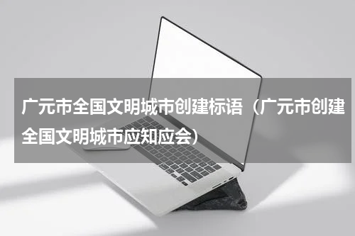 广元市全国文明城市创建标语（广元市创建全国文明城市应知应会）