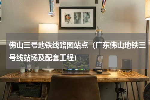 佛山三号地铁线路图站点（广东佛山地铁三号线站场及配套工程）