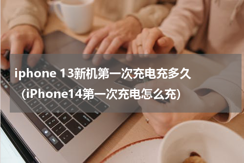 iphone 13新机第一次充电充多久（iPhone14第一次充电怎么充）