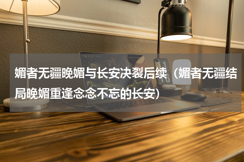 媚者无疆晚媚与长安决裂后续（媚者无疆结局晚媚重逢念念不忘的长安）