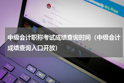 中级会计职称考试成绩查询时间（中级会计成绩查询入口开放）