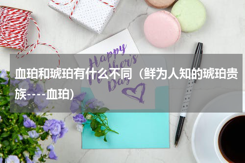 血珀和琥珀有什么不同（鲜为人知的琥珀贵族----血珀）