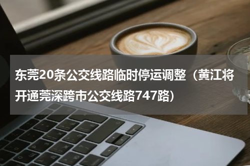 东莞20条公交线路临时停运调整（黄江将开通莞深跨市公交线路747路）