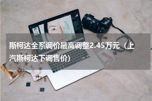 斯柯达全系调价最高调整2.45万元（上汽斯柯达下调售价）