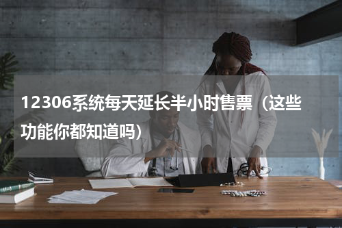 12306系统每天延长半小时售票（这些功能你都知道吗）
