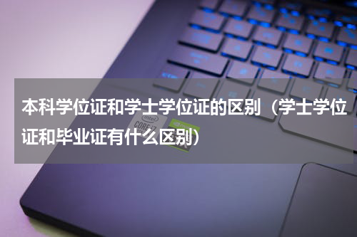 本科学位证和学士学位证的区别（学士学位证和毕业证有什么区别）
