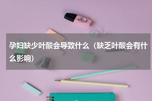 孕妇缺少叶酸会导致什么（缺乏叶酸会有什么影响）