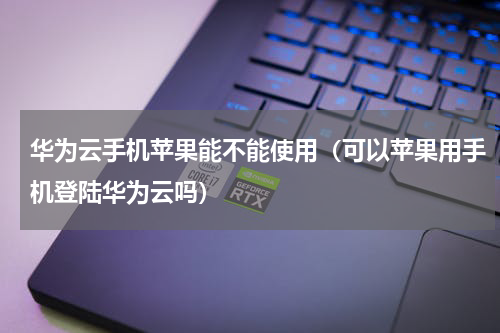 华为云手机苹果能不能使用（可以苹果用手机登陆华为云吗）