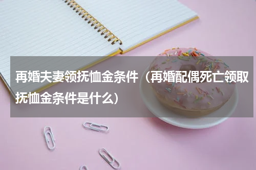 再婚夫妻领抚恤金条件（再婚配偶死亡领取抚恤金条件是什么）