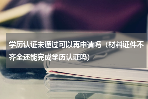 学历认证未通过可以再申请吗（材料证件不齐全还能完成学历认证吗）