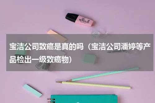 宝洁公司致癌是真的吗（宝洁公司潘婷等产品检出一级致癌物）