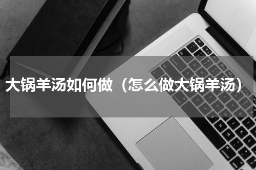 大锅羊汤如何做（怎么做大锅羊汤）