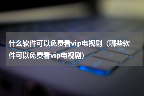 什么软件可以免费看vip电视剧（哪些软件可以免费看vip电视剧）