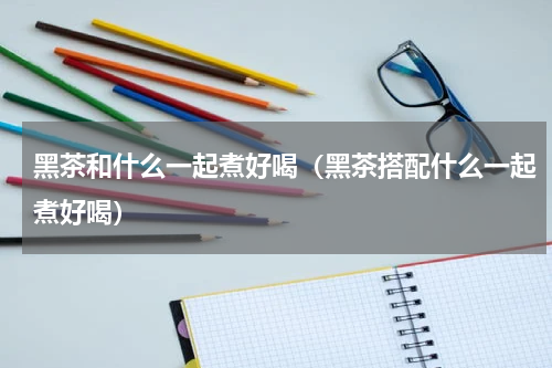 黑茶和什么一起煮好喝（黑茶搭配什么一起煮好喝）