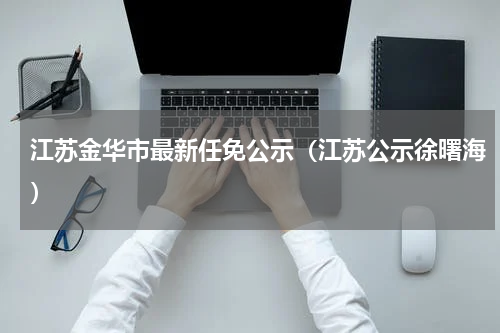 江苏金华市最新任免公示（江苏公示徐曙海）