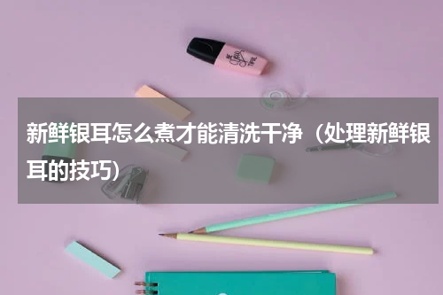 新鲜银耳怎么煮才能清洗干净（处理新鲜银耳的技巧）