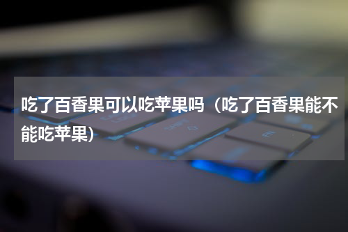 吃了百香果可以吃苹果吗（吃了百香果能不能吃苹果）