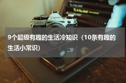 9个超级有趣的生活冷知识（10条有趣的生活小常识）