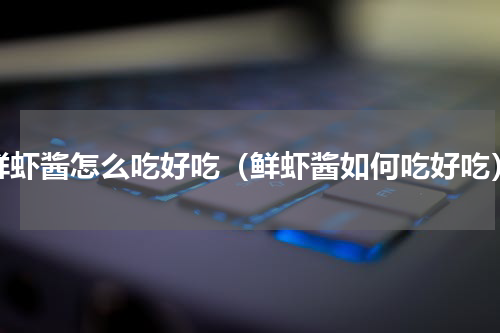 鲜虾酱怎么吃好吃（鲜虾酱如何吃好吃）