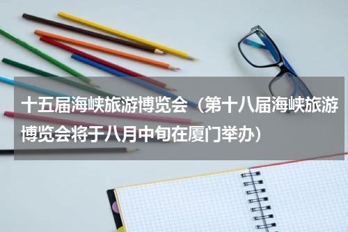 十五届海峡旅游博览会（第十八届海峡旅游博览会将于八月中旬在厦门举办）